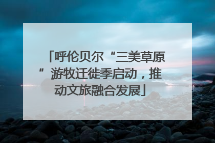 呼伦贝尔“三美草原”游牧迁徙季启动，推动文旅融合发展
